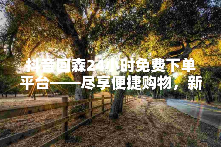 抖音回森24小时免费下单平台——尽享便捷购物，新用户专享福利！