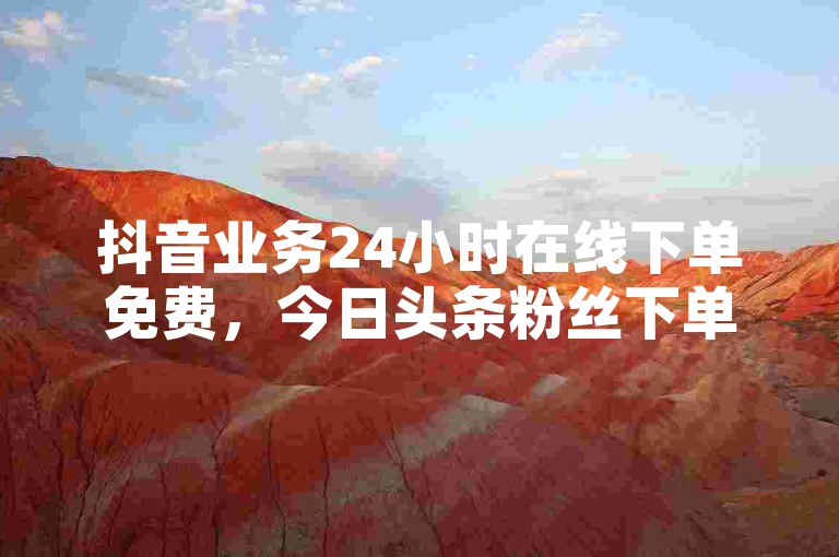 抖音业务24小时在线下单免费，今日头条粉丝下单平台提供便捷的服务。