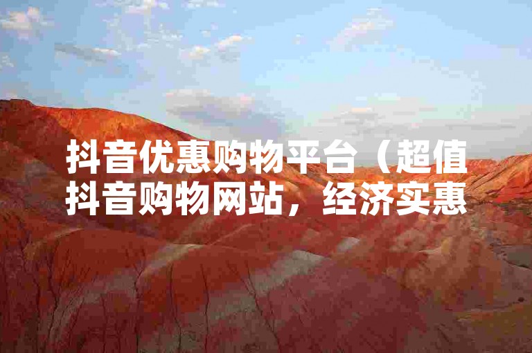 抖音优惠购物平台（超值抖音购物网站，经济实惠之选）