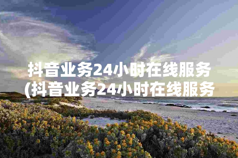 抖音业务24小时在线服务(抖音业务24小时在线服务 → 抖音业务全天候在线咨询)