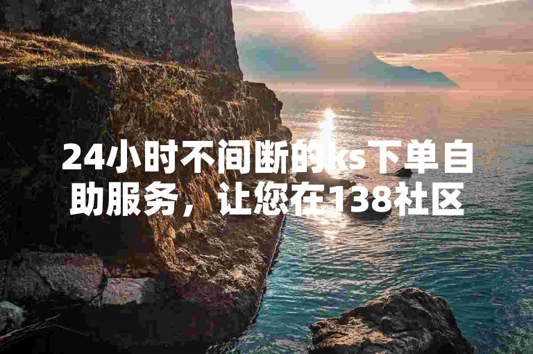 24小时不间断的ks下单自助服务，让您在138社区空间业务自助下单平台轻松完成各项操作。