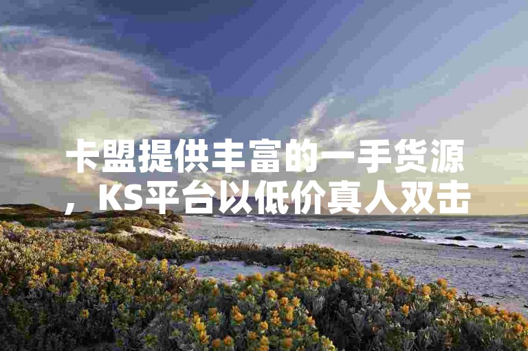 卡盟提供丰富的一手货源，KS平台以低价真人双击服务著称。