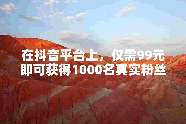 在抖音平台上，仅需99元即可获得1000名真实粉丝的关注。