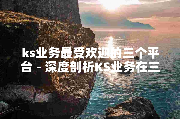 ks业务最受欢迎的三个平台 - 深度剖析KS业务在三大顶尖网站上的兴盛趋势！