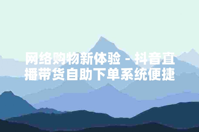 网络购物新体验 - 抖音直播带货自助下单系统便捷高效