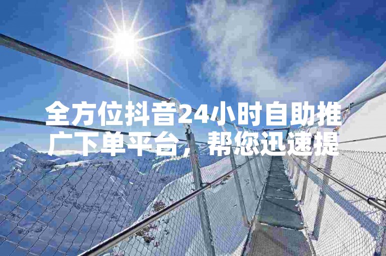 全方位抖音24小时自助推广下单平台，帮您迅速提高品牌影响力和粉丝增加。