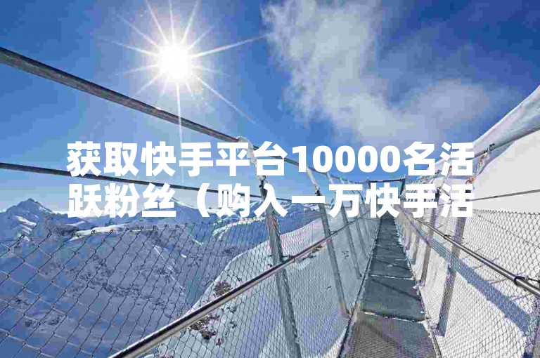 获取快手平台10000名活跃粉丝（购入一万快手活跃粉）