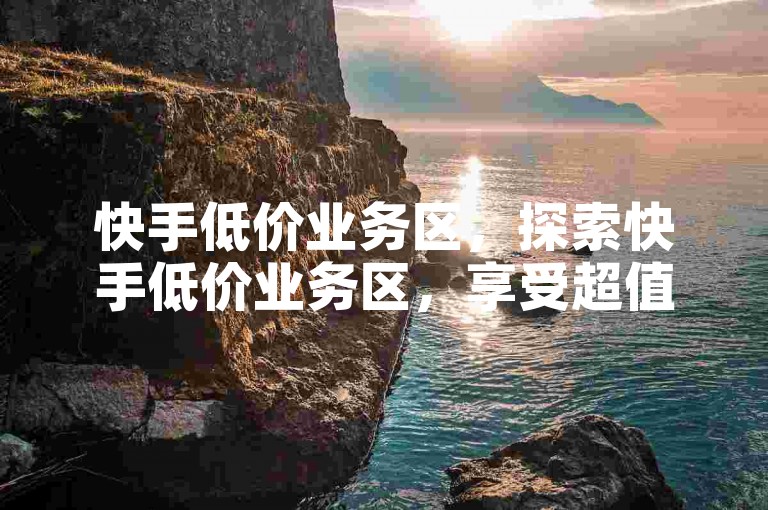快手低价业务区，探索快手低价业务区，享受超值购物乐趣。