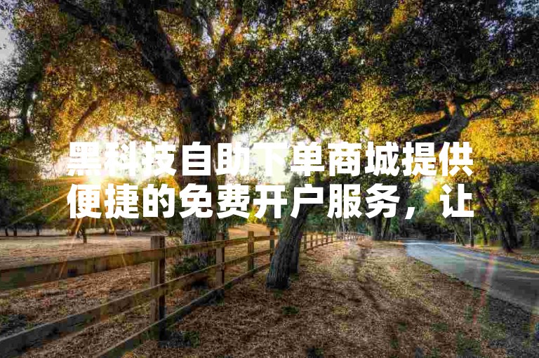 黑科技自助下单商城提供便捷的免费开户服务，让用户体验前沿技术带来的便利。