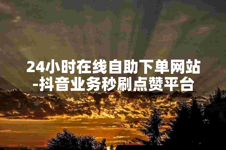 24小时在线自助下单网站-抖音业务秒刷点赞平台