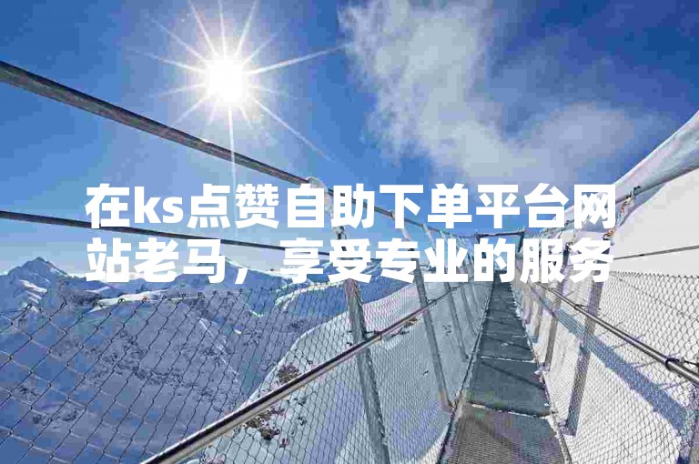 在ks点赞自助下单平台网站老马，享受专业的服务和免费的双击助力。