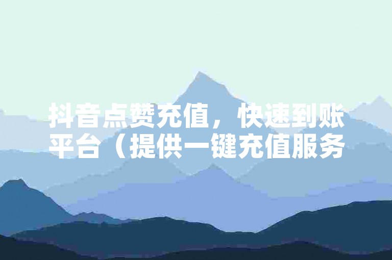 抖音点赞充值，快速到账平台（提供一键充值服务）