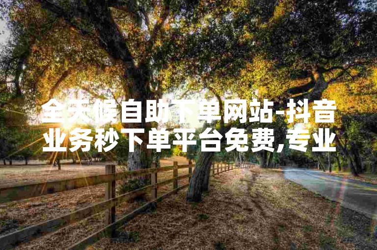 全天候自助下单网站-抖音业务秒下单平台免费,专业点赞团队随时待命