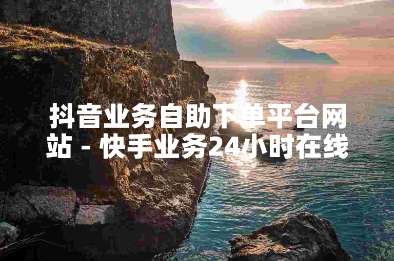 抖音业务自助下单平台网站 - 快手业务24小时在线下单平台免费