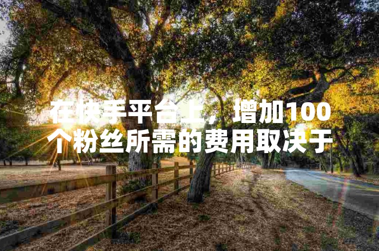 在快手平台上，增加100个粉丝所需的费用取决于多种因素。