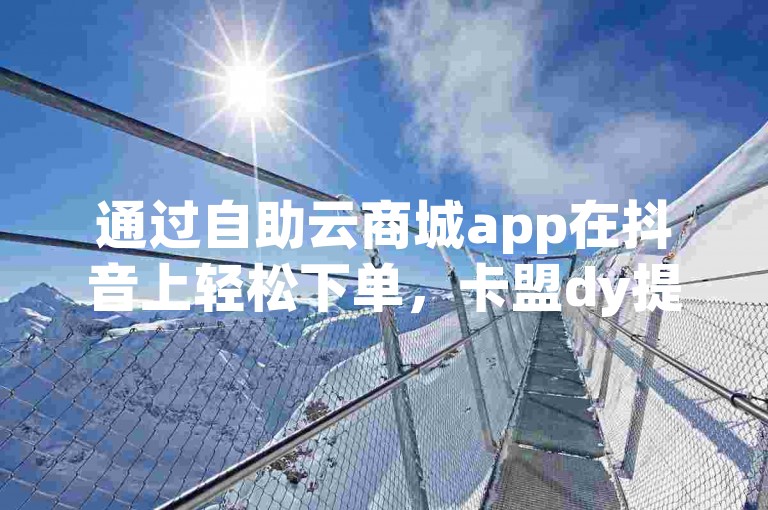通过自助云商城app在抖音上轻松下单，卡盟dy提供便捷的在线自助服务。