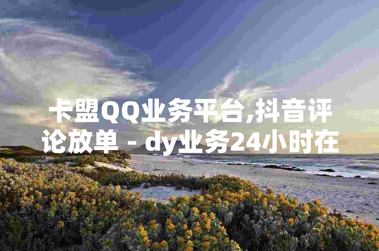 卡盟QQ业务平台,抖音评论放单 - dy业务24小时在线,抖音人气业务微利也能赚大钱!