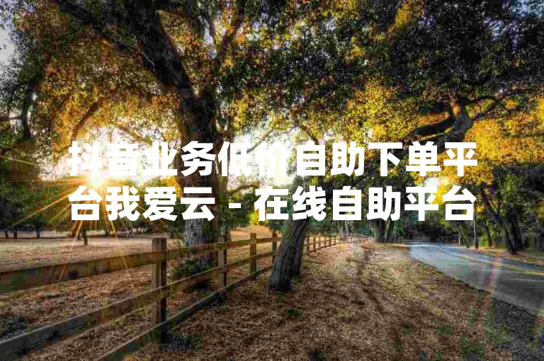 抖音业务低价自助下单平台我爱云 - 在线自助平台qq，提供便捷的服务体验。