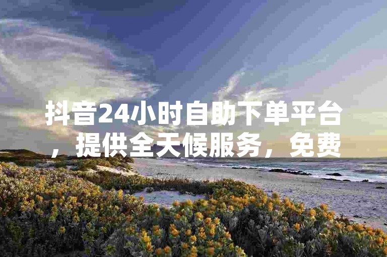 抖音24小时自助下单平台，提供全天候服务，免费处理dy业务订单。
