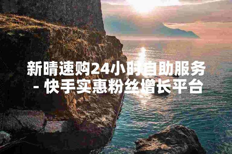 新晴速购24小时自助服务 - 快手实惠粉丝增长平台