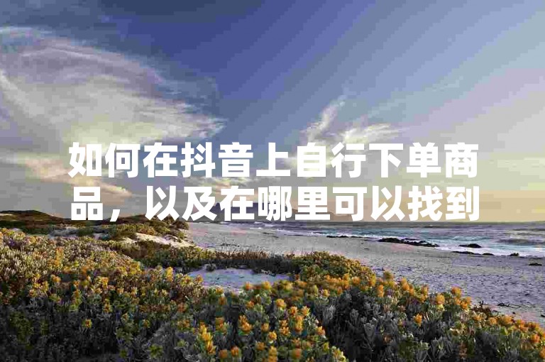 如何在抖音上自行下单商品，以及在哪里可以找到快手的真人点赞服务平台。