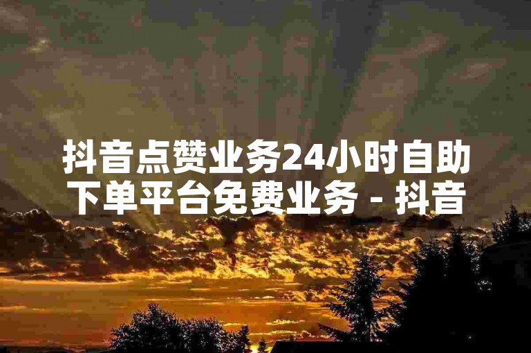 抖音点赞业务24小时自助下单平台免费业务 - 抖音业务免费自助下单平台微信