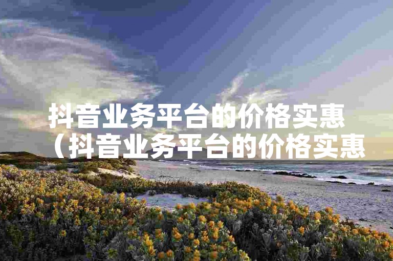 抖音业务平台的价格实惠（抖音业务平台的价格实惠可信吗）。