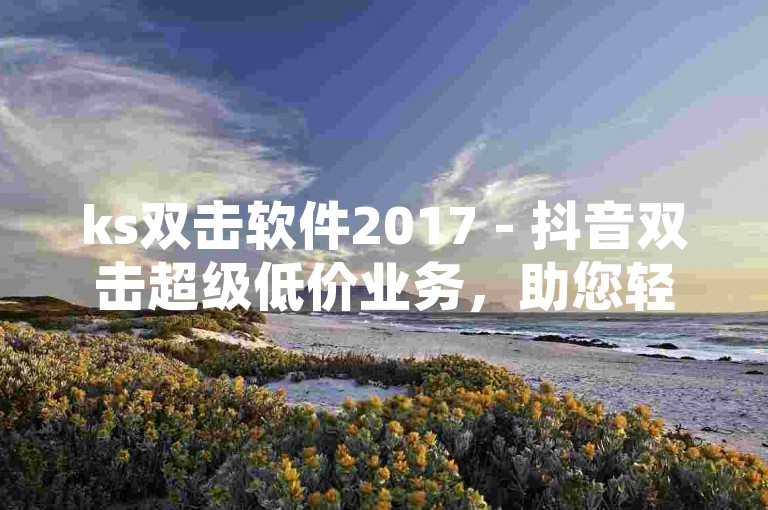 ks双击软件2017 - 抖音双击超级低价业务，助您轻松提升视频热度。