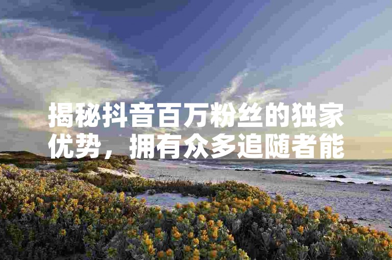 揭秘抖音百万粉丝的独家优势，拥有众多追随者能带来哪些益处！2025年必备知识。