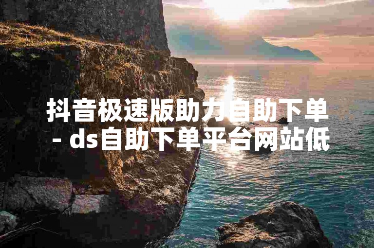 抖音极速版助力自助下单 - ds自助下单平台网站低价直播