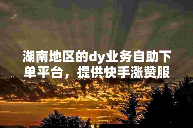 湖南地区的dy业务自助下单平台，提供快手涨赞服务的优惠网站。