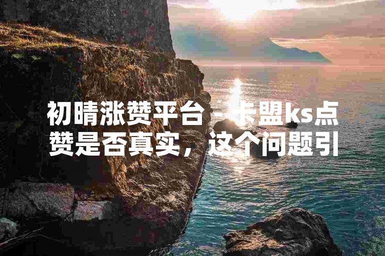 初晴涨赞平台 - 卡盟ks点赞是否真实，这个问题引发了广泛的关注和讨论。