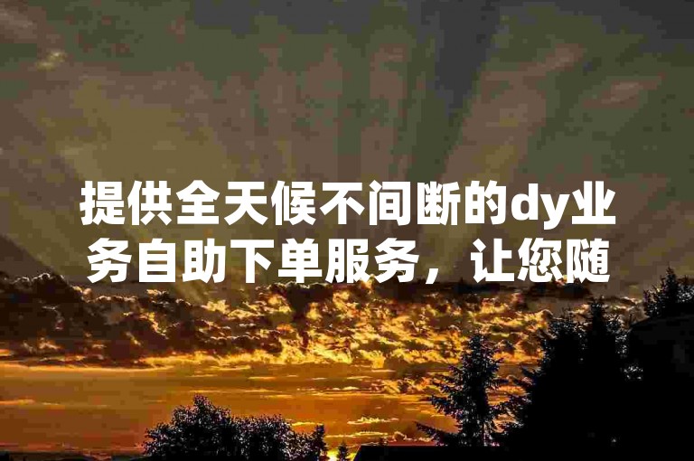 提供全天候不间断的dy业务自助下单服务，让您随时随地享受便捷的dy在线自助下单体验。