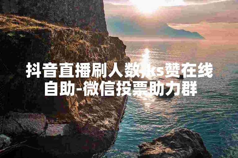 抖音直播刷人数,ks赞在线自助-微信投票助力群