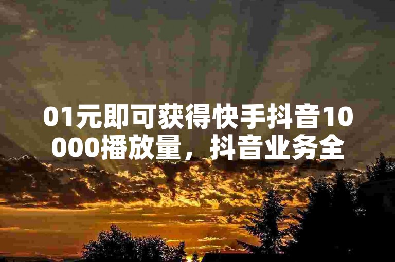 01元即可获得快手抖音10000播放量，抖音业务全天候在线下单免费，仅需1分钱就能得到10000个名片赞。
