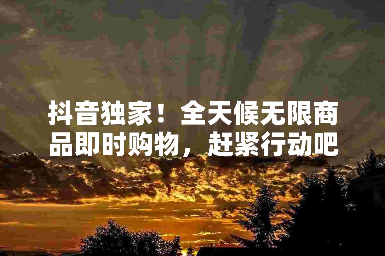 抖音独家！全天候无限商品即时购物，赶紧行动吧！