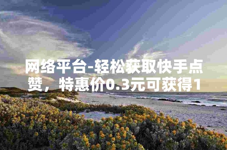 网络平台-轻松获取快手点赞，特惠价0.3元可获得10000赞。