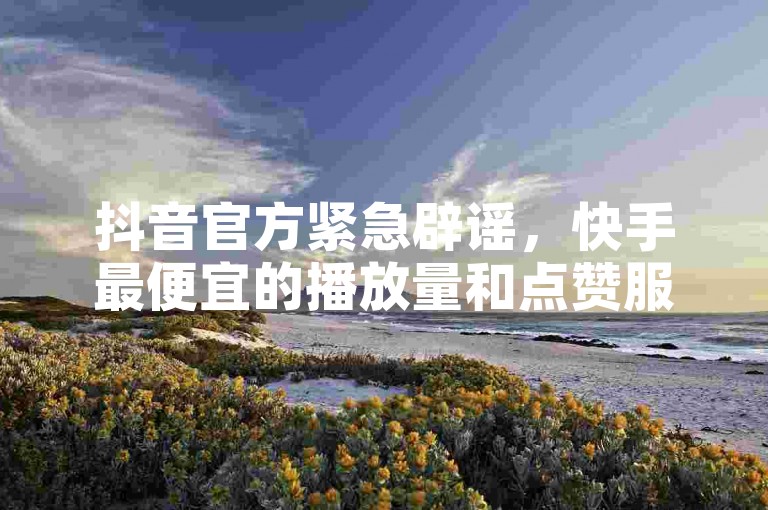 抖音官方紧急辟谣，快手最便宜的播放量和点赞服务是虚假的。