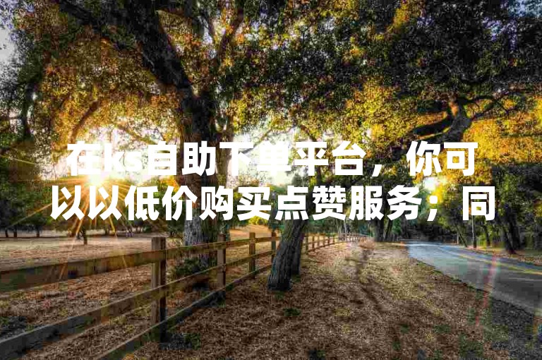 在ks自助下单平台，你可以以低价购买点赞服务；同样，dy自助下单平台也提供经济实惠的点赞服务。