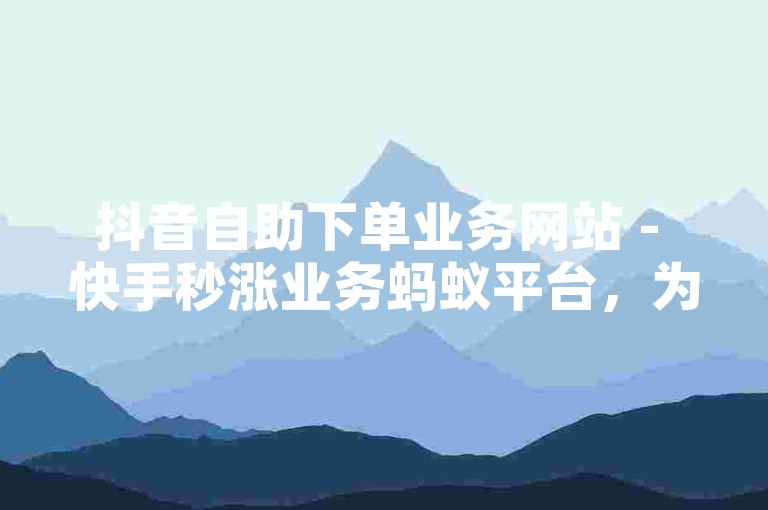 抖音自助下单业务网站 - 快手秒涨业务蚂蚁平台，为您提供便捷的在线服务体验。