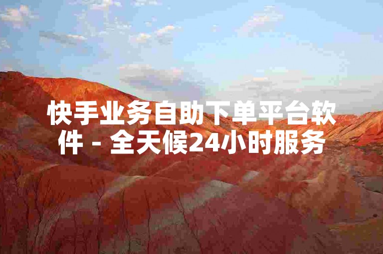 快手业务自助下单平台软件 - 全天候24小时服务