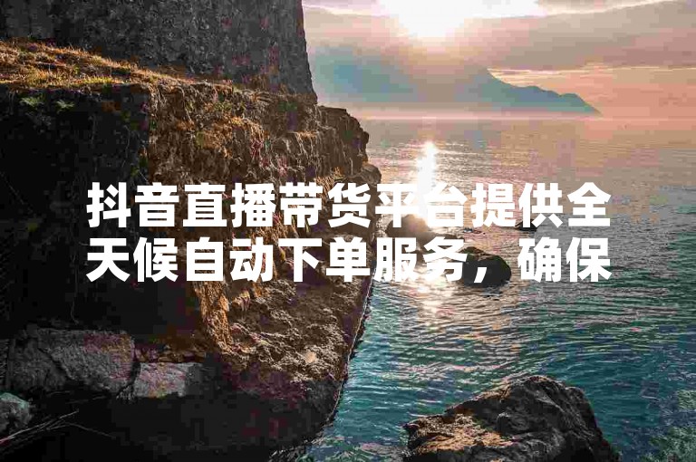抖音直播带货平台提供全天候自动下单服务，确保全网最低价格。