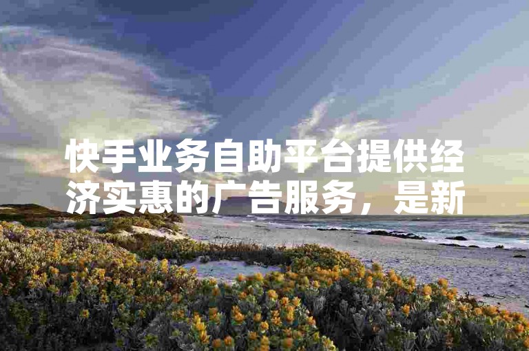 快手业务自助平台提供经济实惠的广告服务，是新用户的理想选择！