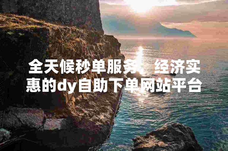 全天候秒单服务，经济实惠的dy自助下单网站平台。