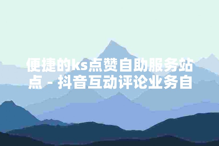 便捷的ks点赞自助服务站点 - 抖音互动评论业务自助平台