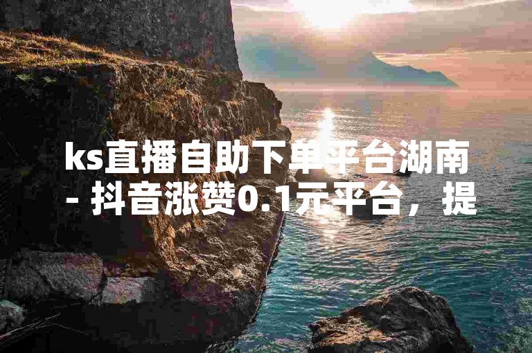 ks直播自助下单平台湖南 - 抖音涨赞0.1元平台，提供便捷的服务和优惠的价格。