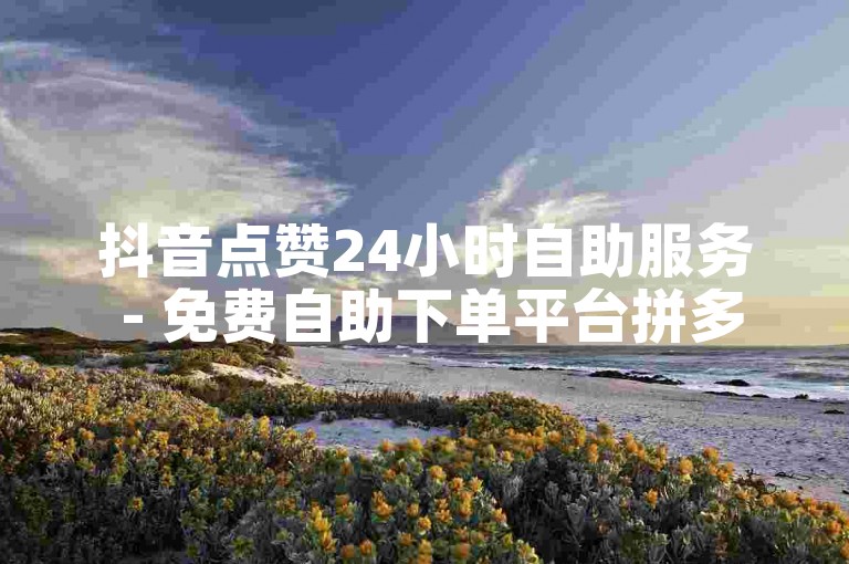 抖音点赞24小时自助服务 - 免费自助下单平台拼多多砍价。