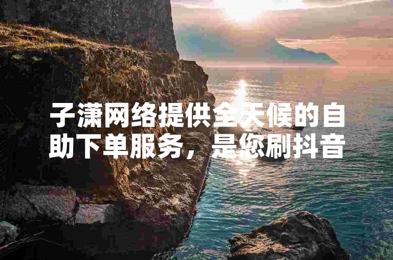 子潇网络提供全天候的自助下单服务，是您刷抖音业务的首选网站。