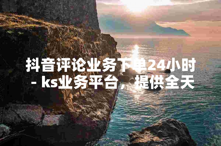 抖音评论业务下单24小时 - ks业务平台，提供全天候的抖音评论服务。