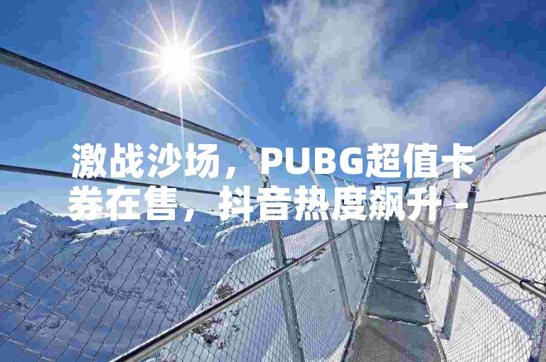 激战沙场，PUBG超值卡券在售，抖音热度飙升 - 快手粉丝激增秘籍 - QQ音乐豪华绿钻优惠充值，激情不减！